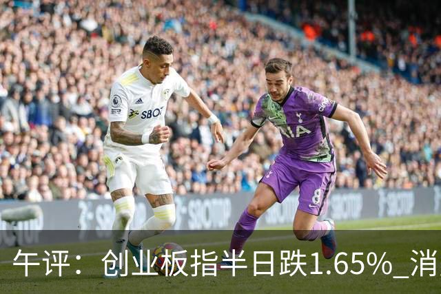 午评：创业板指半日跌1.65% 消费板块逆势活跃