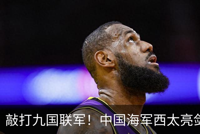 敲打九国联军！中国海军西太亮剑，8驱2护1航母