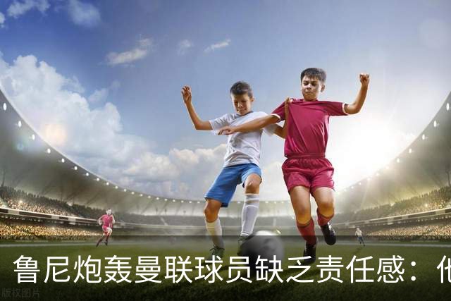 鲁尼炮轰曼联球员缺乏责任感：他们“自私”“像孩子一样”